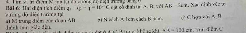 Tim vị trí điểm M mà tại đô cường độ điện trường bảng 0 
Bài 6: Hai điện tích điểm q_1=q_2=q=10^(-9)C đặt cổ định tại A, B; với AB=2cm. Xác định véc tơ 
cường độ điện trường tại 
a) M trung điểm của đoạn AB b) N cách A 1cm cách B 3cm. c) C hợp với A, B
thành tam giác đều. 
đà g đặt ở A và B trong không khí. AB=100cm. Tìm điểm C