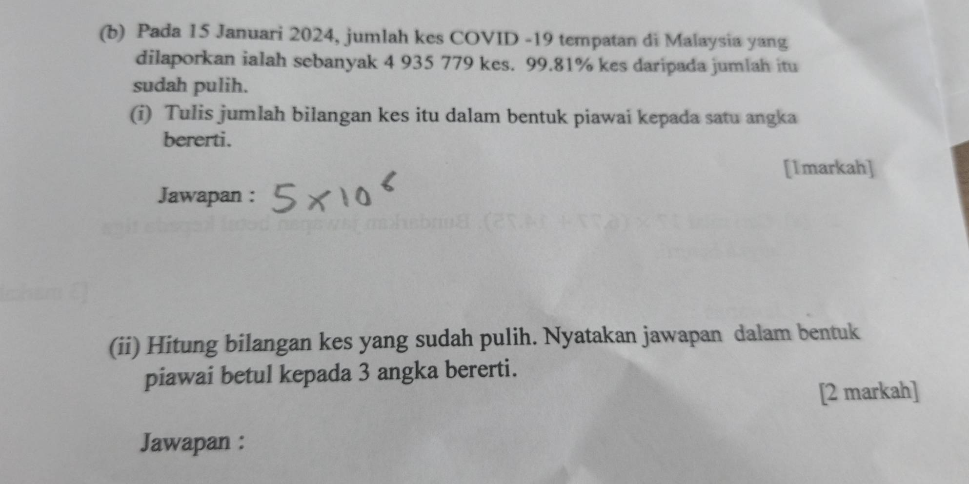 Pada 15 Januari 2024, jumlah kes COVID - 19 tempatan di Malaysia yang 
dilaporkan ialah sebanyak 4 935 779 kes. 99.81% kes daripada jumlah itu 
sudah pulih. 
(i) Tulis jumlah bilangan kes itu dalam bentuk piawai kepada satu angka 
bererti. 
[Imarkah] 
Jawapan : 
(ii) Hitung bilangan kes yang sudah pulih. Nyatakan jawapan dalam bentuk 
piawai betul kepada 3 angka bererti. 
[2 markah] 
Jawapan :