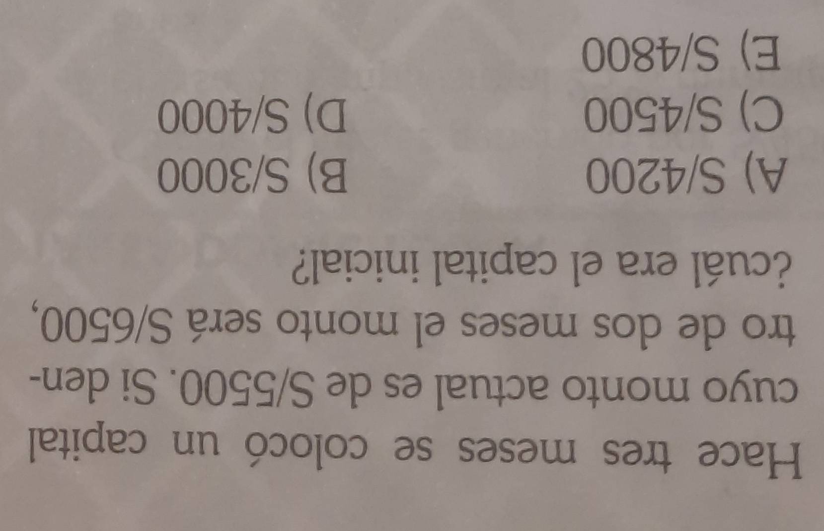 Hace tres meses se colocó un capital
cuyo monto actual es de S/5500. Si den-
tro de dos meses el monto será S/6500,
¿cuál era el capital inicial?
A) S/4200 B) S/3000
C) S/4500 D) S/4000
E) S/4800