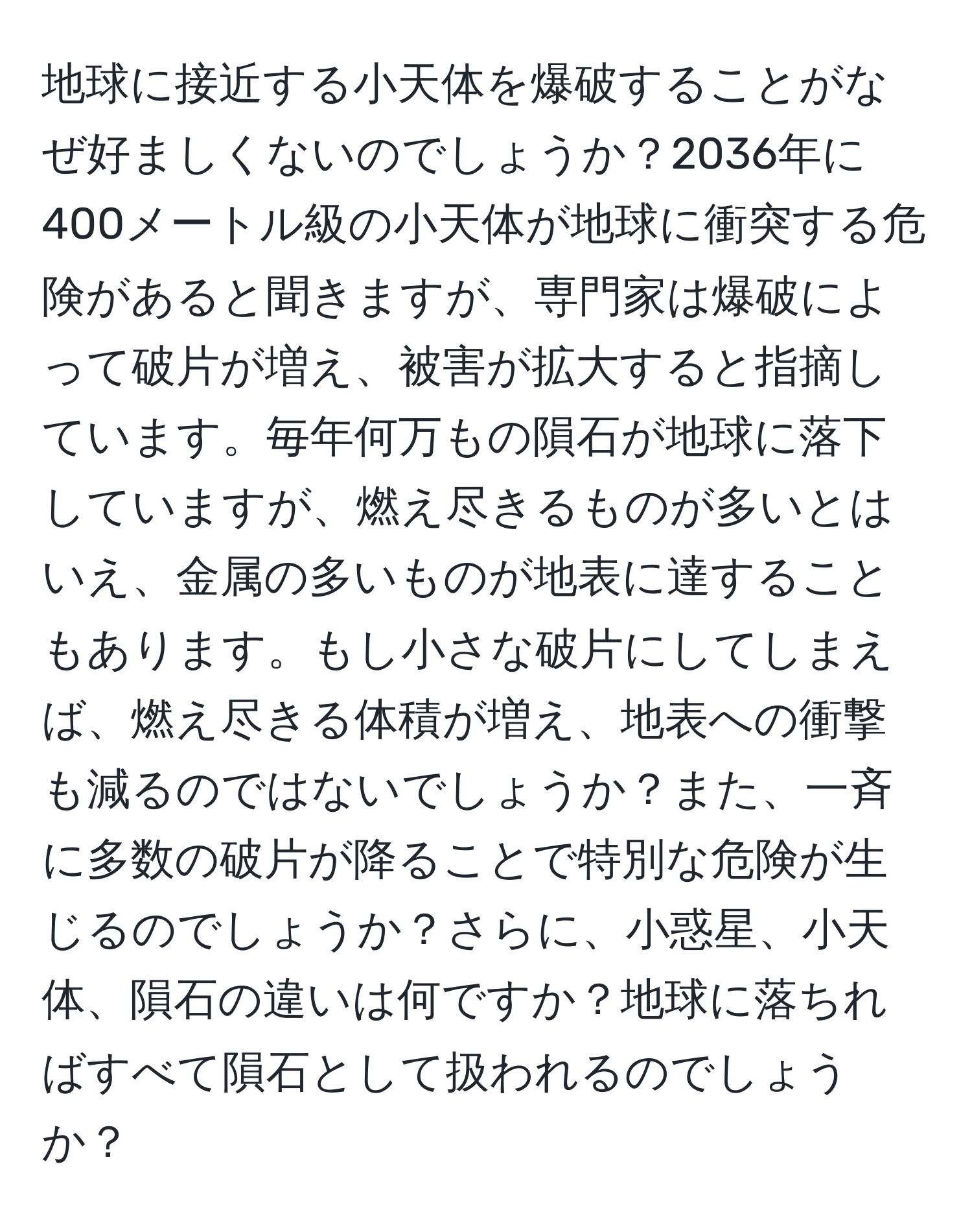 地球に接近する小天体を爆破することがなぜ好ましくないのでしょうか？2036年に400メートル級の小天体が地球に衝突する危険があると聞きますが、専門家は爆破によって破片が増え、被害が拡大すると指摘しています。毎年何万もの隕石が地球に落下していますが、燃え尽きるものが多いとはいえ、金属の多いものが地表に達することもあります。もし小さな破片にしてしまえば、燃え尽きる体積が増え、地表への衝撃も減るのではないでしょうか？また、一斉に多数の破片が降ることで特別な危険が生じるのでしょうか？さらに、小惑星、小天体、隕石の違いは何ですか？地球に落ちればすべて隕石として扱われるのでしょうか？