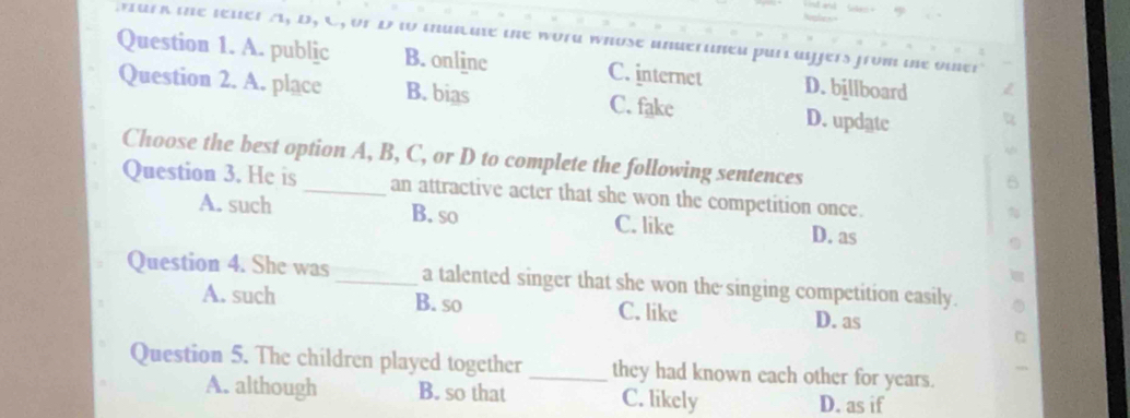 vark the lener A, D, C, or D t murate the word whose anderuned purlaijers from te omer
Question 1. A. public B. onlinc C. internet D. billboard
Question 2. A. place B. bias C. fake D. updatc
Choose the best option A, B, C, or D to complete the following sentences
Question 3. He is _an attractive acter that she won the competition once.
A. such B. so C. like D. as
Question 4. She was _a talented singer that she won the singing competition easily.
A. such B. so C. like D. as
Question 5. The children played together _they had known each other for years.
A. although B. so that C. likely D. as if