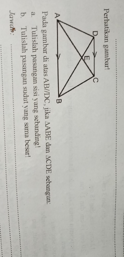 Perhatikan gambar! 
Pada gambar di atas AB//DC, jika △ ABE dan △ CDE sebangun: 
a. Tulislah pasangan sisi yang sebanding! 
_ 
b. Tulislah pasangan sudut yang sama besar! 
Jawab:_ 
_
