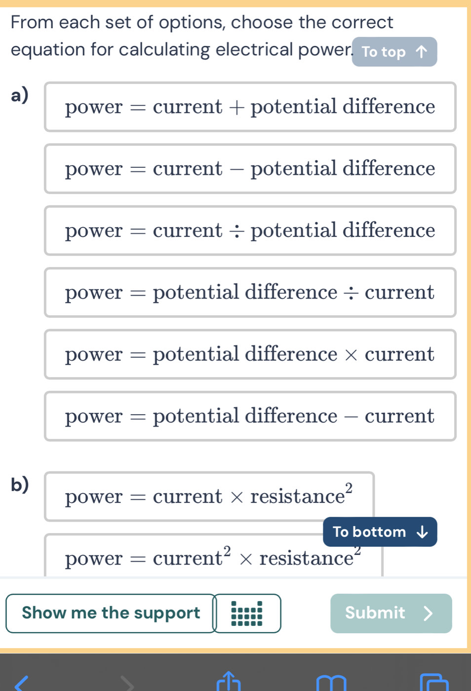 From each set of options, choose the correct
equation for calculating electrical power. To top
a)
power = current + potential difference
power = current - potential difference
power = current ÷ potential difference
power = potential difference ÷ current
power = potential difference × current
power = potential difference - current
b)
power = current × resistance²
To bottom ↓
power = curren t^2* resistance
Show me the support Submit