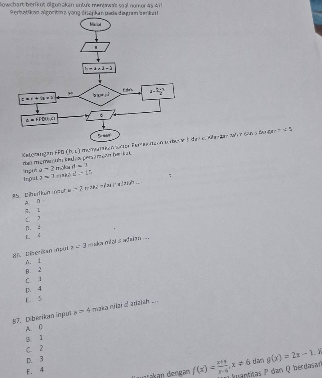 lowchart berikut digunakan untuk menjawab soal nomor 45-47!
Perhatikan algoritma yang disajikan pada diagram berikut!
Keterangan FPB (b,c) menyatakan factor Persekutuan terbesar b dan c. Bilangan aslir dan s dengan
r<5</tex>
dan memenuhi kedua persamaan berikut.
Input a=2 maka d=3
Input a=3 maka d=15
7
85. Diberikan input a=2 maka nilai radalah ....
A. 0
B. 1
C. 2
D. 3
E. 4
86. Diberikan input a=3 maka nilai s adalah ....
A. 1
B. 2
C. 3
D. 4
E. 5
87. Diberikan input a=4 maka nilai d adalah ....
A. 0
B. 1
C. 2
D. 3 dan g(x)=2x-1. Ji
E. 4
uatakan dengan f(x)= (x+4)/x-6 ,x!= 6 kuantitas P dan Q berdasar