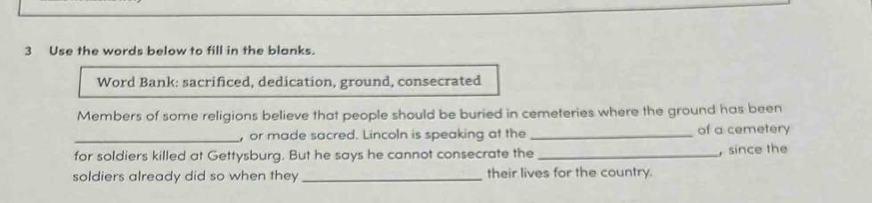 Use the words below to fill in the blanks. 
Word Bank: sacrificed, dedication, ground, consecrated 
Members of some religions believe that people should be buried in cemeteries where the ground has been 
_, or made sacred. Lincoln is speaking at the _of a cemetery 
for soldiers killed at Gettysburg. But he says he cannot consecrate the _ since the 
soldiers already did so when they _their lives for the country.