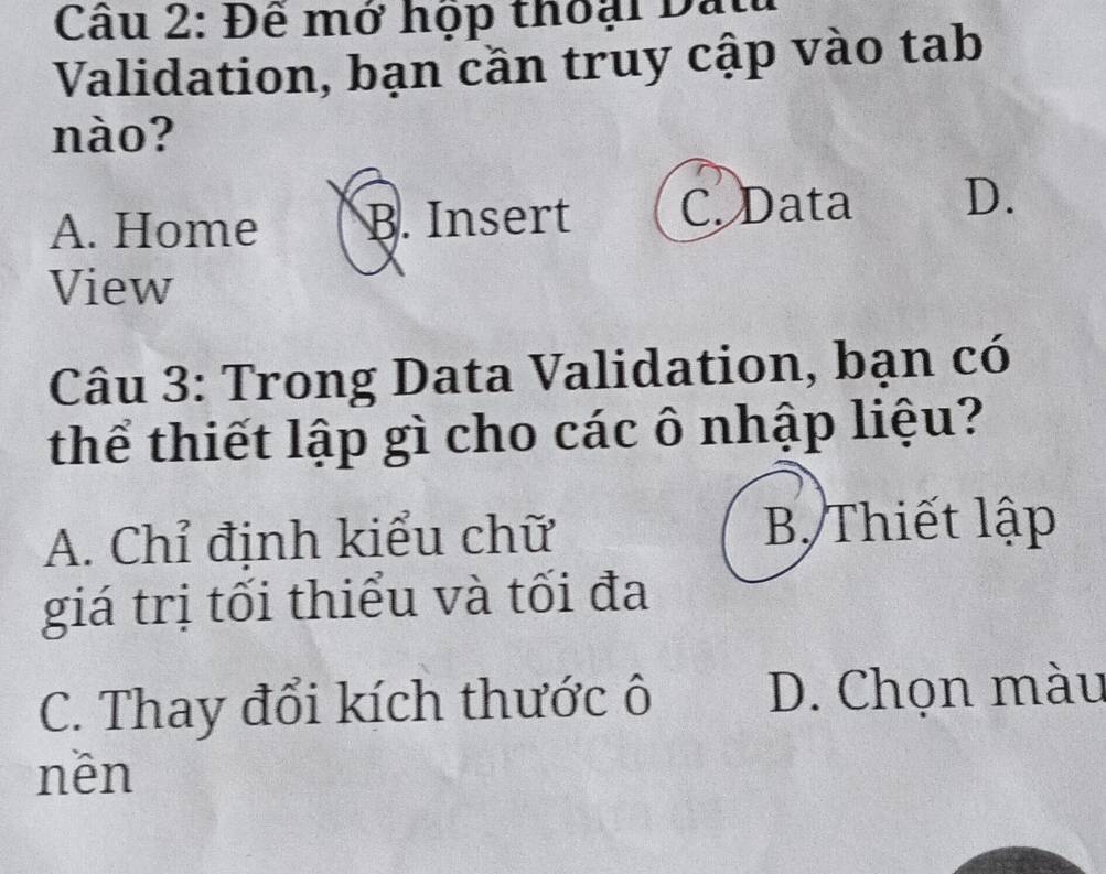 Đề mớ hộp thoại Đắt
Validation, bạn cần truy cập vào tab
nào?
A. Home B. Insert C. Data D.
View
Câu 3: Trong Data Validation, bạn có
thể thiết lập gì cho các ô nhập liệu?
A. Chỉ định kiểu chữ B. Thiết lập
giá trị tối thiểu và tối đa
C. Thay đổi kích thước ô D. Chọn màu
nên