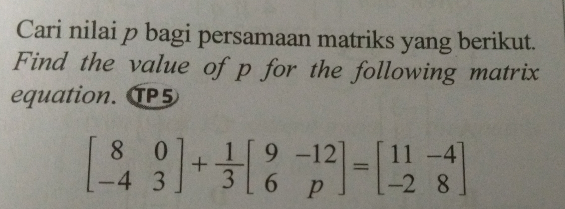 Cari nilai p bagi persamaan matriks yang berikut. 
Find the value of p for the following matrix 
equation. TP5
beginbmatrix 8&0 -4&3endbmatrix + 1/3 beginbmatrix 9&-12 6&pendbmatrix =beginbmatrix 11&-4 -2&8endbmatrix