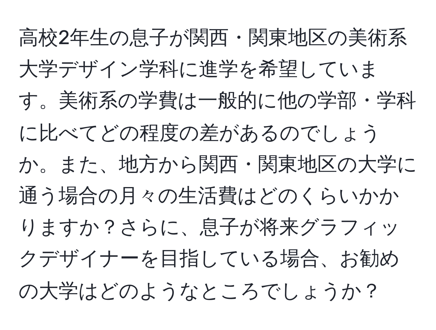 高校2年生の息子が関西・関東地区の美術系大学デザイン学科に進学を希望しています。美術系の学費は一般的に他の学部・学科に比べてどの程度の差があるのでしょうか。また、地方から関西・関東地区の大学に通う場合の月々の生活費はどのくらいかかりますか？さらに、息子が将来グラフィックデザイナーを目指している場合、お勧めの大学はどのようなところでしょうか？