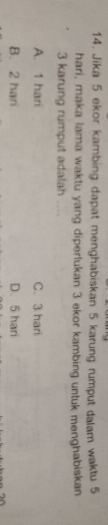 Jika 5 ekor kambing dapat menghabiskan 5 karung rumput dalam waktu 5
hari, maka lama waktu yang diperlukan 3 ekor kambing untuk menghabiskan
3 karung rumput adalah ....
A. 1 hari C. 3 hari
B. 2 hari D. 5 hari
