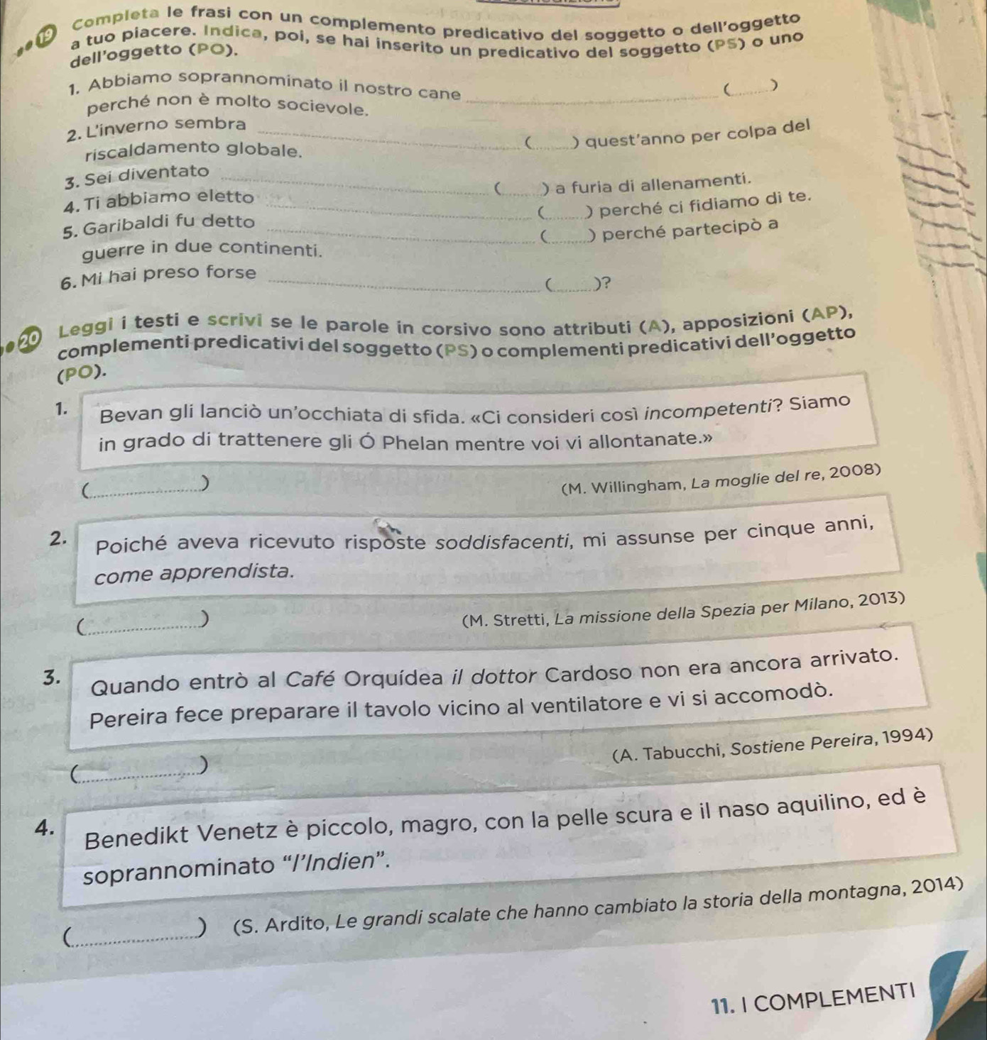 Completa le frasi con un complemento predicativo del soggetto o dell'oggetto
to a tuo piacere. Indica, poi, se hai inserito un predicativo del soggetto (PS) o uno
dell’oggetto (PO).
1. Abbiamo soprannominato il nostro cane_
(_ )
perché non è molto socievole,
2. L'inverno sembra
3. Sei diventato ___ ) quest'anno per colpa del
riscaldamento globale.
(_ ) a furia di allenamentí.
4. Ti abbiamo eletto_
(_ ) perché ci fidiamo di te.
5. Garibaldi fu detto_
(_ ) perché partecipò a
guerre in due continenti.
6. Mi hai preso forse_
( _)?
Leggi i testi e scrivi se le parole in corsivo sono attributi (A), apposizioni (AP),
complementi predicativi del soggetto (PS) o complementi predicativi dell’oggetto
(PO).
1.  Bevan gli lanciò un'occhiata di sfida. «Ci consideri così incompetenti? Siamo
in grado di trattenere gli Ó Phelan mentre voi vi allontanate.»
_(
)
(M. Willingham, La moglie del re, 2008)
2. Poiché aveva ricevuto risposte soddisfacenti, mi assunse per cinque anni,
come apprendista.
_(
)
(M. Stretti, La missione della Spezia per Milano, 2013)
3. Quando entrò al Café Orquídea il dottor Cardoso non era ancora arrivato.
Pereira fece preparare il tavolo vicino al ventilatore e vi si accomodò.
(A. Tabucchi, Sostiene Pereira, 1994)
_
)
_
4. Benedikt Venetz è piccolo, magro, con la pelle scura e il naso aquilino, ed è
soprannominato “I’Indien”.
(_ ) (S. Ardito, Le grandi scalate che hanno cambiato la storia della montagna, 2014)
11. I COMPLEMENTI