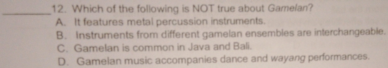 Which of the following is NOT true about Gamelan?
A. It features metal percussion instruments.
B. Instruments from different gamelan ensembles are interchangeable.
C. Gamelan is common in Java and Bali.
D. Gamelan music accompanies dance and wayang performances.