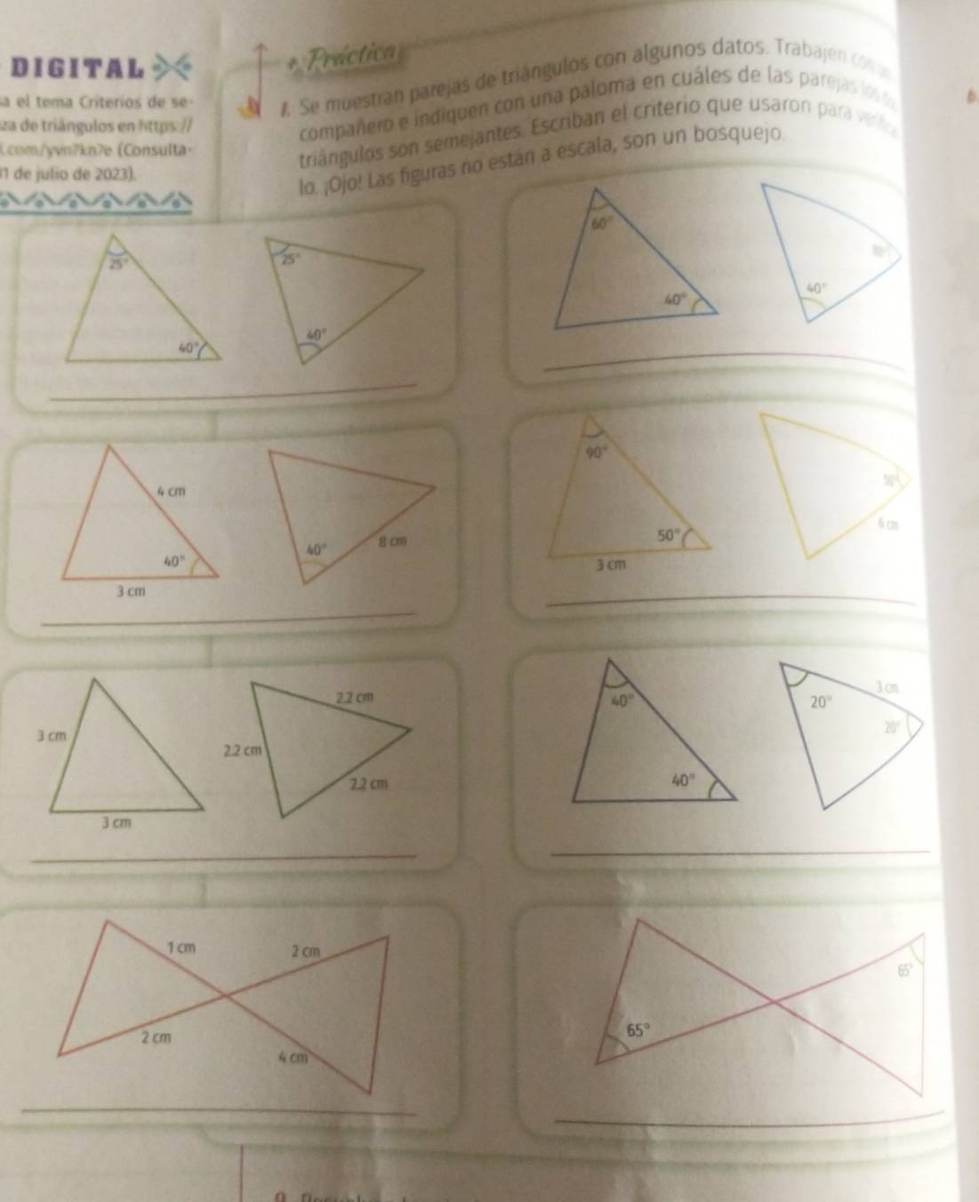 DIGITAL
Práctica
sa el tema Críterios de se- A Se muestran parejas de triángulos con algunos datos. Trabajen con u
za de triángulos en https://
compañero e indiquen con una paloma en cuáles de las parejas los 6
Lcom/yvn?kn7e Consulta·
triángulos son semejantes. Escriban el criterio que usaron para verl
11 de julio de 2023).
lo. ¡Ojo! Las figuras no están a escala, son un bosquejo
_
_
_
_
 
 
_
_
_
