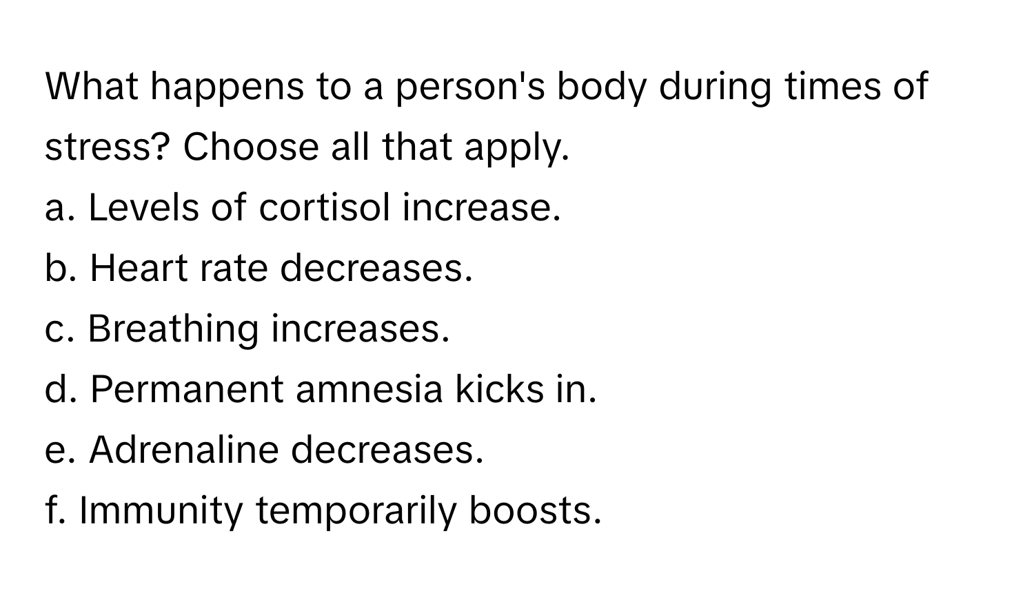 What happens to a person's body during times of stress? Choose all that apply. 
a. Levels of cortisol increase.
b. Heart rate decreases.
c. Breathing increases.
d. Permanent amnesia kicks in.
e. Adrenaline decreases.
f. Immunity temporarily boosts.