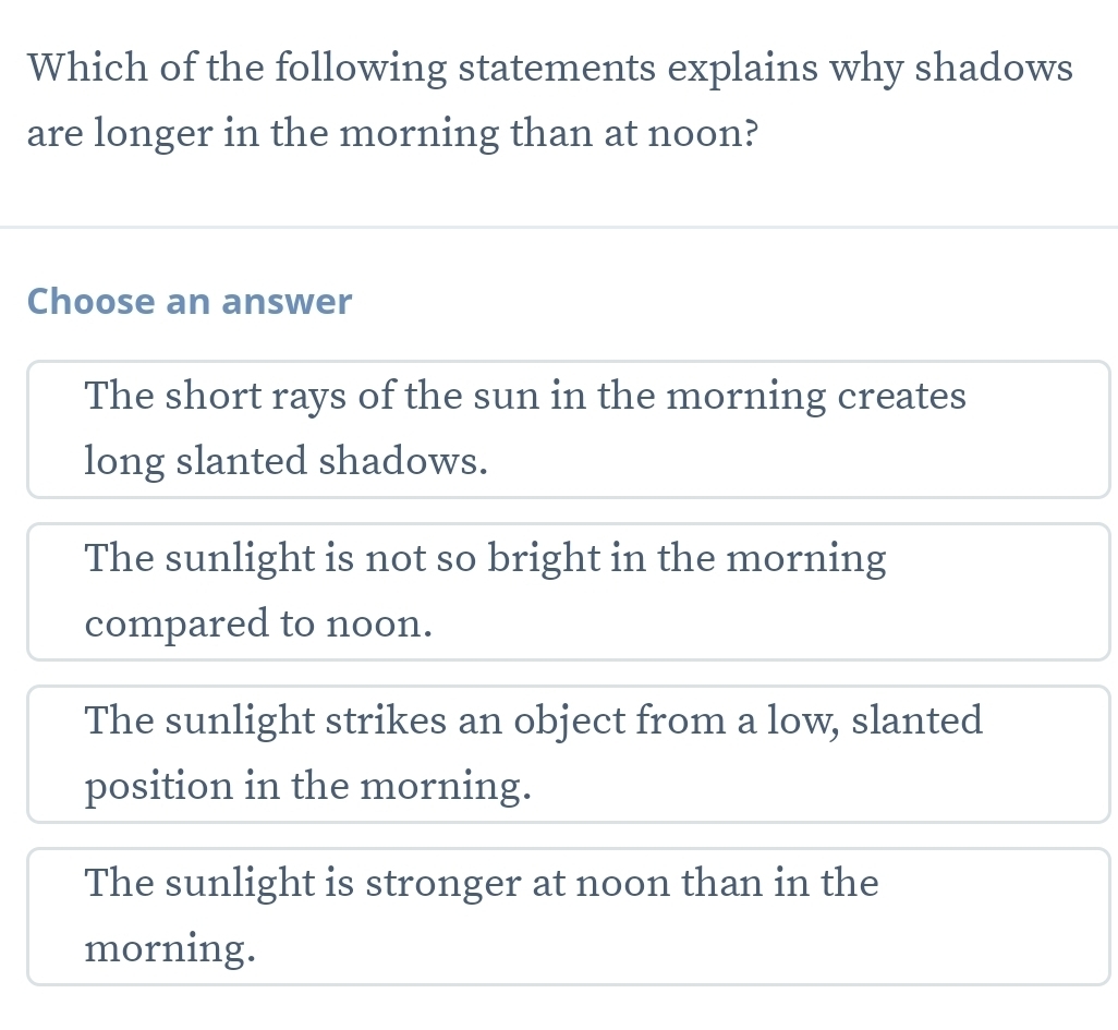 Which of the following statements explains why shadows
are longer in the morning than at noon?
Choose an answer
The short rays of the sun in the morning creates
long slanted shadows.
The sunlight is not so bright in the morning
compared to noon.
The sunlight strikes an object from a low, slanted
position in the morning.
The sunlight is stronger at noon than in the
morning.