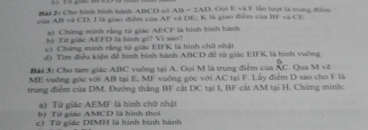 Cho hình bình hành ABCD có AB=2AD Gọi E và F lần lượt là trung điệm 
của AB và CD, I là giao điểm của AF và DE; K là giao điểm của BF và CE 
a) Chứng minh rằng tử giác AECF là hình bình hành 
b) Tứ giác AEFD là hình gi? Vì sao? 
c) Chứng minh rãng tứ giác EIFK là hình chữ nhật 
d) Tìm điều kiện để hình bình hành ABCD để từ giác EIFK là hình vuông
B
Bài 3: Cho tam giác ABC vuông tại A. Gọi M là trung điểm của XC. . Qua M về 
ME vuỡng góc với AB tại E, MF vuông góc với AC tại F. Lấy điểm D sao cho F là 
trung điểm của DM. Đường thắng BF cắt DC tại I, BF cất AM tại H. Chứng minh: 
a) Tứ giác AEMF là hình chữ nhật 
b) Tứ giác AMCD là hình thoi 
c) Tứ giác DIMH là hình bình hành