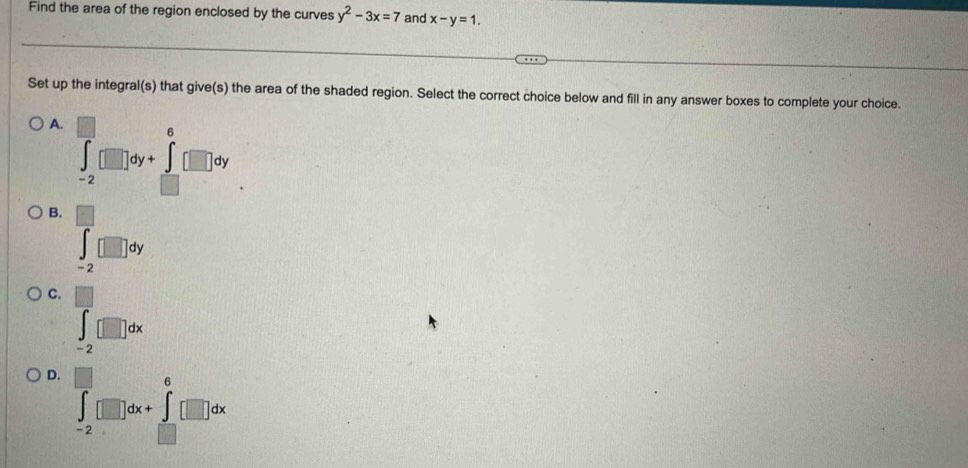 Find the area of the region enclosed by the curves y^2-3x=7 and x-y=1. 
Set up the integral(s) that give(s) the area of the shaded region. Select the correct choice below and fill in any answer boxes to complete your choice.
A. ∈tlimits _(-2)^(□)□ dy+∈tlimits _(□)^6□ dy
B. ∈tlimits _(-2)^(beginbmatrix) □  □ endbmatrix dy
C. □
∈t _(-2)^-[□ ]dx
D. |
∈t _(-2)^0[]dx+∈t _(-2)^0[]dx
□