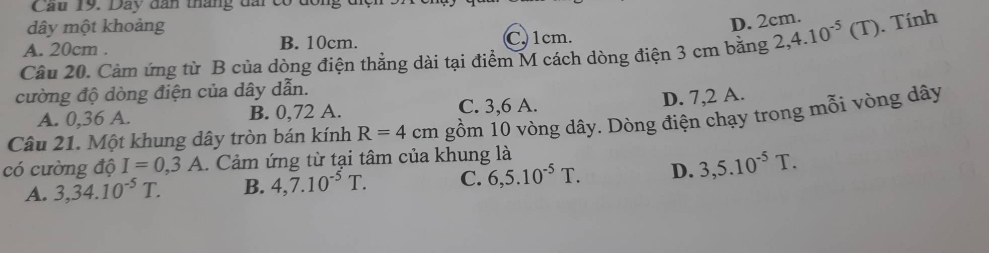 Cau 19. Day dân tháng đai có đông đc
dây một khoảng
D. 2cm.
B. 10cm. C. 1cm.
Câu 20. Cảm ứng từ B của dòng điện thẳng dài tại điểm M cách dòng điện 3 cm bằng 2,4.10^(-5) (T). Tính
A. 20cm.
cường độ dòng điện của dây dẫn.
D. 7,2 A.
A. 0,36 A. B. 0,72 A.
C. 3,6 A.
Câu 21. Một khung dây tròn bán kính R=4cm gồm 10 vòng dây. Dòng điện chạy trong mỗi vòng dây
có cường độ I=0, 3A Cảm ứng từ tại tâm của khung là
A. 3, 34.10^(-5)T. 4, 7.10^(-5)T. C. 6, 5.10^(-5)T. D. 3,5.10^(-5)T. 
B.