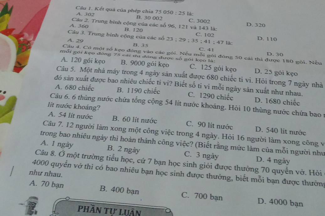 Kết quả của phép chia 75 05 0:25 là:
A. 302 B. 30 002 C. 3002 D. 320
Câu 2. Trung bình cộng của các số 96, 121 và 143 là:
A. 360 B. 120 C. 102
Câu 3. Trung bình cộng của các số 2 3:25; 35 ; 41 ; 47 là: D. 110
A. 29 B. 35 C. 41
D. 30
Câu 4. Có một số kẹo đóng vào các gói. Nếu mỗi gói đóng 50 cái thì được 180 gói. Nếu
mỗi gói kẹo đóng 75 cái thì đóng được số gói kẹo là:
A. 120 gói kẹo B. 9000 gói kẹo C. 125 gói kẹo D. 25 gói kẹo
Câu 5. Một nhà máy trong 4 ngày sản xuất được 680 chiếc ti vi. Hỏi trong 7 ngày nhà
đó sản xuất được bao nhiêu chiếc ti vi? Biết số ti vi mỗi ngày sản xuất như nhau.
A. 680 chiếc B. 1190 chiếc C. 1290 chiếc D. 1680 chiếc
Câu 6. 6 thùng nước chứa tổng cộng 54 lít nước khoáng. Hỏi 10 thùng nước chứa bao 1
lít nước khoáng?
A. 54 lít nước B. 60 lít nước C. 90 lít nước D. 540 lit nước
Câu 7. 12 người làm xong một công việc trong 4 ngày. Hỏi 16 người làm xong công v
trong bao nhiêu ngày thì hoàn thành công việc? (Biết rằng mức làm của mỗi người như
A. 1 ngày B. 2 ngày C. 3 ngày D. 4 ngày
Câu 8. Ở một trường tiểu học, cứ 7 bạn học sinh giỏi được thưởng 70 quyền vở. Hỏi
4000 quyển vở thì có bao nhiêu bạn học sinh được thưởng, biết mỗi bạn được thưởng
như nhau.
A. 70 bạn B. 400 bạn C. 700 bạn D. 4000 bạn
Phần tư luận