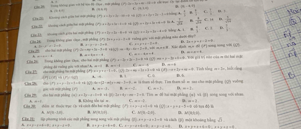 A. 5
Clar 20: Trung không gian với hệ tọa độ Chọa , mặt phẳng (P)· 2x+3y+4x-12=0 cất trục Cy tại điểm cơ tại  tộ 
A. (0,4,0) B. (0,6,0) C. (0,3,0) D. (0,-4,0)
Cle 21: Khoảng cách giữa hai mặt phẳng (P):x+2y+2z-10=0 và (Q):x+2y+2z=3=0 bảng A  4/3  B.  8/3  C.  7/3  D. 3 .
Câu 22: khoảng cách giữa hai một pháng (P) x+2y+3z-1=0 và (Q):x+2y+3x+6=0 l:A.  7/sqrt(14)  B.  1/sqrt(14)  C. 14 D.  3/sqrt(14) 
Câu 23: khoảng cách giữa hai mặt phầng (P):x+2y+24-8=0 và (Q):x+2y+2z-4=0 blng:A, 1. B.  4/3 . C. 2. D.  7/3 -
Cla 24: Trong không gian Ggz , mặt phẳng (P):2x+y+z=2=0 vuởng góc với một phẳng nào đưới đây?
2x-y-z-2=0 B. x-y=x-2=0 C. x+y+z-2=0. D. 2x+y+z-2=0.
Chu 25: cho bai mặt phẳng (P):2x+my+3z-3=0 lambda (Q):nx-8y-6z+2=0 với m∠ R Xác định sộn đi (r) song song với (Q).
A. m=n-4, B. m=4,n=-4, C. π =-4,π =4, D. m=n=4,
Câu 26; Trong không gian Cụz, cho hai mặt phẳng (P):x-2y+2z-3=0 và (Q):mx+y-2z+1=0. Với giả trị nào của m thi hai mặt
Clu 27: cho mặt pháng ba mặt pháng phẳng đó vuông góc với nhau?A. m=1 B. m=-1 C. m=-6 D. m=6. Tĩnh tổng m+2n , biét rằng
(P) x+y+z-1=0,(Q):2x+my+2z+3=0 và (R):-x+2y+nu=0
(P)⊥ (R)va(P)/t(Q) A. -6 . B、 1. C. 0. D. 6.
Clo 28: cho (P):x+y-2z+5=0 và (Q):4x+(2-m)y+mz-3=0 , # là tham số thịc. Tìm tham số m sao cho mặt phẳng (Q) vuờng
góc với mặt phẳng (P) A. m=-3. B. m=-2, C. m=3. D. m=2.
Câu 29; cho hai mặt phẳng (a):x+2y-z-1=0 và p) :2x+4y-mz-2=0 Tim m để hai mặt phẳng (α) và (β) song song với nhau,
A. m=1. B. Không tồn tại m . C. m=-2. D. m=2.
Cầu 30; điểm M thuộc trục Oy và cách đều hai mặt phẳng: (P):x+y-z+1=0 và (Q):x-y+z-5=0 có tọa độ là
A. M(0;-3;0). B. M(0,3,0). C. M(0,-2;0). D. M(0;1;0).
Câa H: lập phương trình các mặt phầng song song với mặt phẳng (β) x+y-z+3=0 và cách
A. x+y-z+6=0;x+y-z=0. B. x+y-z+6=0. C. x-y-z+6=0;x-y-z=0. (β) một khoáng bằng sqrt(3).
D. x+y+z+6=0:x+y+z=0.