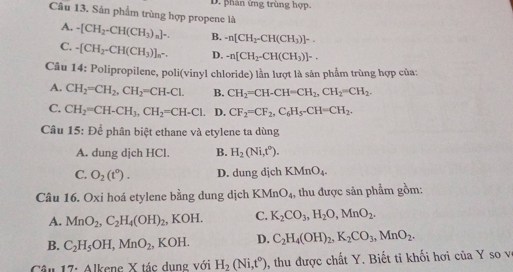 D. phân ứng trùng hợp.
Câu 13. Sản phẩm trùng hợp propene là
A. -[CH_2-CH(CH_3)_n]-.
B. -n[CH_2-CH(CH_3)]-.
C. -[CH_2-CH(CH_3)]_n-.
D. -n[CH_2-CH(CH_3)]-.
Câu 14: Polipropilene, poli(vinyl chloride) lần lượt là sản phẩm trùng hợp của:
A. CH_2=CH_2,CH_2=CH-Cl.
B. CH_2=CH-CH=CH_2,CH_2=CH_2.
C. CH_2=CH-CH_3,CH_2=CH-Cl. D. CF_2=CF_2,C_6H_5-CH=CH_2.
Câu 15: Để phân biệt ethane và etylene ta dùng
A. dung dịch HCl. B. H_2(Ni,t^0).
C. O_2(t^0). D. dung dịch KMnO_4.
Câu 16. Oxi hoá etylene bằng dung dịch KMnO_4 , thu được sản phẩm gồm:
A. MnO_2,C_2H_4(OH)_2 , KOH.
C. K_2CO_3,H_2O,MnO_2.
B. C_2H_5OH,MnO_2 , KOH.
D. C_2H_4(OH)_2,K_2CO_3,MnO_2.
Câu 17: Alkene X tác dung với H_2(Ni,t°) , thu được chất Y. Biết tỉ khối hơi của Y so vô