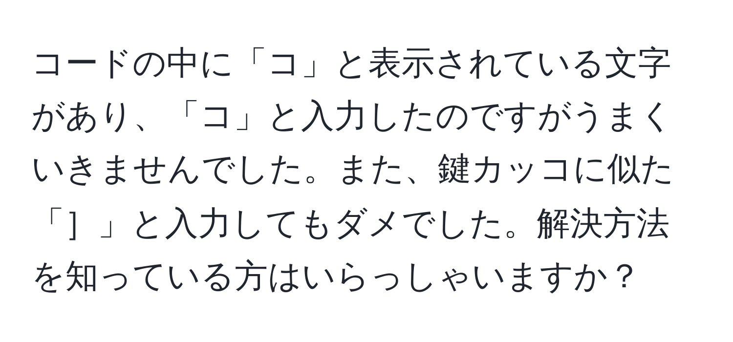 コードの中に「コ」と表示されている文字があり、「コ」と入力したのですがうまくいきませんでした。また、鍵カッコに似た「］」と入力してもダメでした。解決方法を知っている方はいらっしゃいますか？