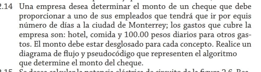 2.14 Una empresa desea determinar el monto de un cheque que debe 
proporcionar a uno de sus empleados que tendrá que ir por equis 
número de días a la ciudad de Monterrey; los gastos que cubre la 
empresa son: hotel, comida y 100.00 pesos diarios para otros gas- 
tos. El monto debe estar desglosado para cada concepto. Realice un 
diagrama de flujo y pseudocódigo que representen el algoritmo 
que determine el monto del cheque.