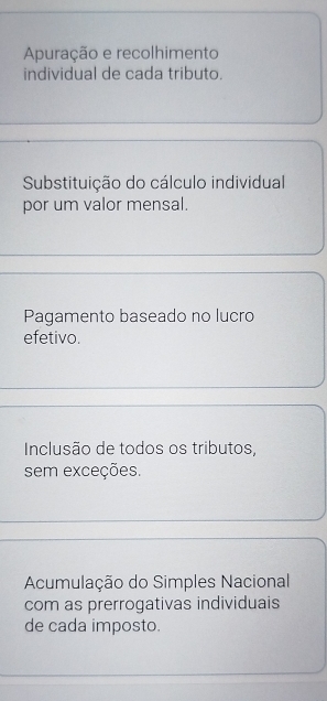 Apuração e recolhimento
individual de cada tributo.
Substituição do cálculo individual
por um valor mensal.
Pagamento baseado no lucro
efetivo.
Inclusão de todos os tributos,
sem exceções.
Acumulação do Simples Nacional
com as prerrogativas individuais
de cada imposto.