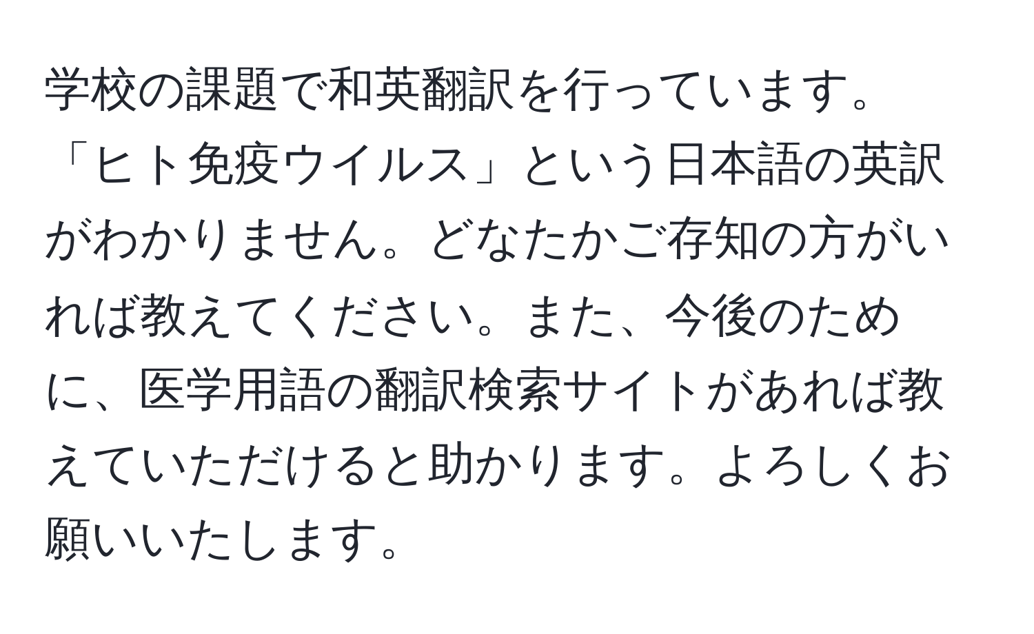 学校の課題で和英翻訳を行っています。「ヒト免疫ウイルス」という日本語の英訳がわかりません。どなたかご存知の方がいれば教えてください。また、今後のために、医学用語の翻訳検索サイトがあれば教えていただけると助かります。よろしくお願いいたします。