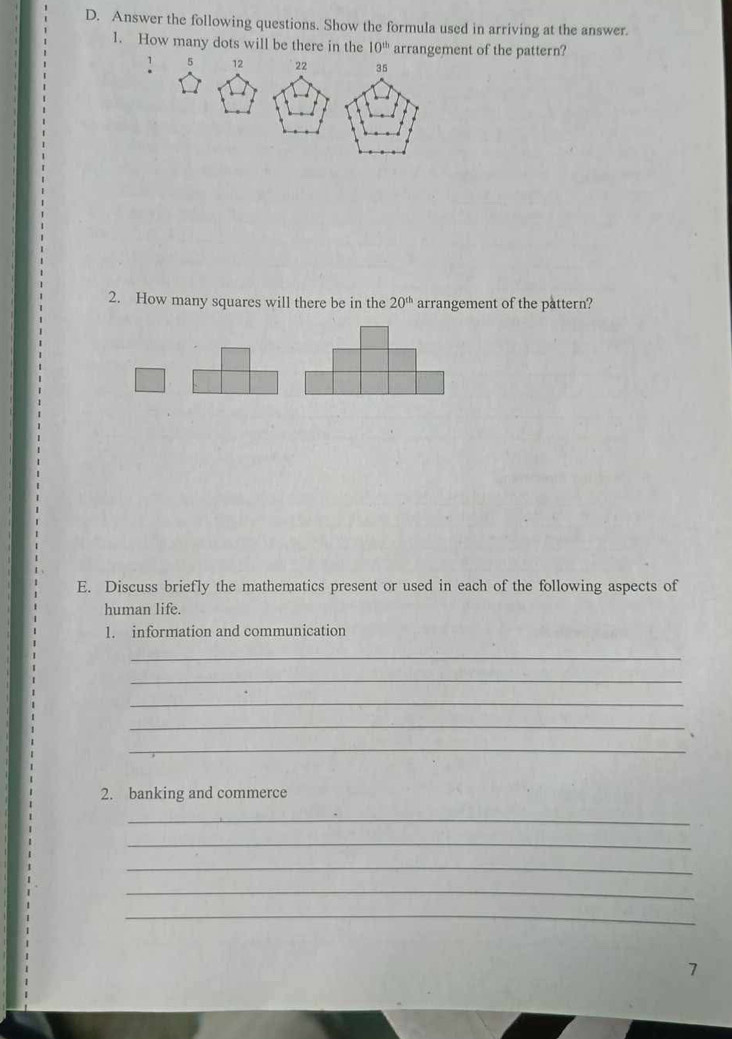 Answer the following questions. Show the formula used in arriving at the answer. 
1. How many dots will be there in the 10^(th) arrangement of the pattern?
1 5 12 22 35
2. How many squares will there be in the 20^(th) arrangement of the pattern? 
E. Discuss briefly the mathematics present or used in each of the following aspects of 
human life. 
1. information and communication 
_ 
_ 
_ 
_ 
_ 
2. banking and commerce 
_ 
_ 
_ 
_ 
_ 
7