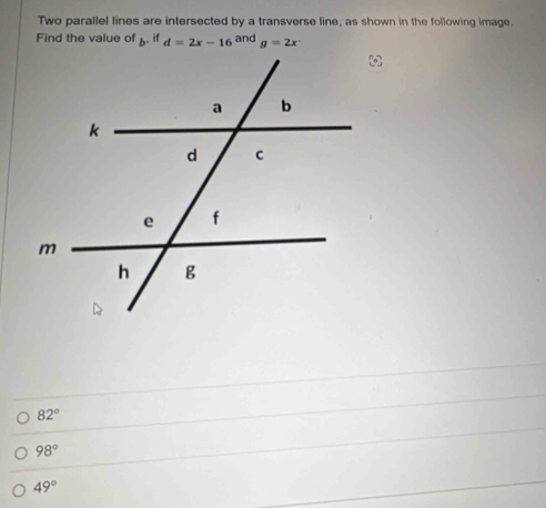 Two parallel lines are intersected by a transverse line, as shown in the following image.
Find the value of  . if d=2x-16 and g=2x°
82°
98°
49°