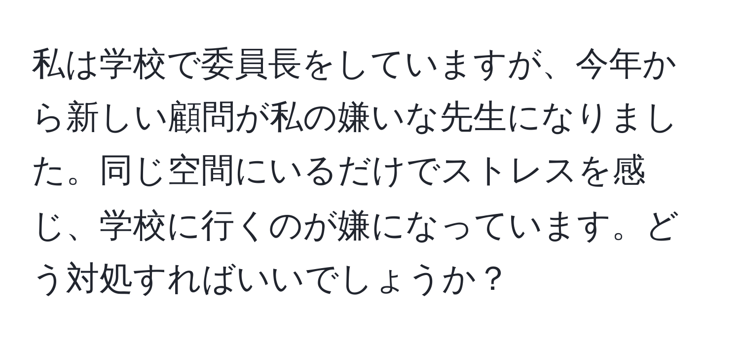 私は学校で委員長をしていますが、今年から新しい顧問が私の嫌いな先生になりました。同じ空間にいるだけでストレスを感じ、学校に行くのが嫌になっています。どう対処すればいいでしょうか？