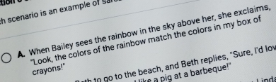 scenario is an example of sar
A. When Bailey sees the rainbow in the sky above her, she exclaims,
"Look, the colors of the rainbow match the colors in my box of crayons!"
th in go to the beach, and Beth replies, "Sure, I'd lov
like a pig at a barbeque!"