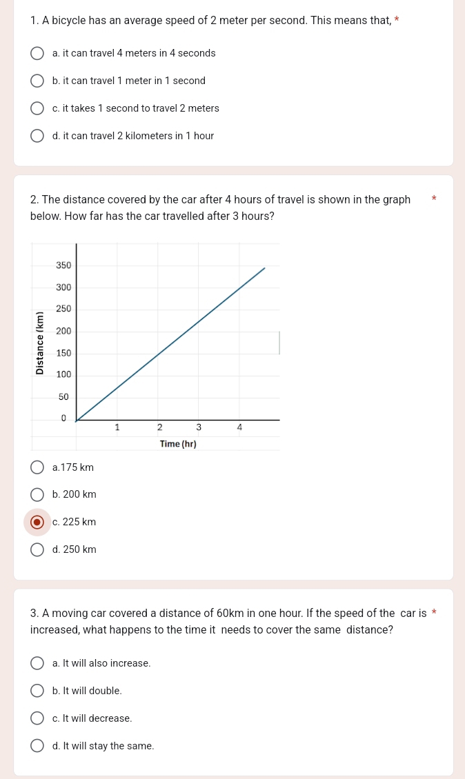 A bicycle has an average speed of 2 meter per second. This means that, *
a. it can travel 4 meters in 4 seconds
b. it can travel 1 meter in 1 second
c. it takes 1 second to travel 2 meters
d. it can travel 2 kilometers in 1 hour
2. The distance covered by the car after 4 hours of travel is shown in the graph
below. How far has the car travelled after 3 hours?
Time (hr)
a. 175 km
b. 200 km
c. 225 km
d. 250 km
3. A moving car covered a distance of 60km in one hour. If the speed of the car is *
increased, what happens to the time it needs to cover the same distance?
a. It will also increase.
b. It will double.
c. It will decrease.
d. It will stay the same.