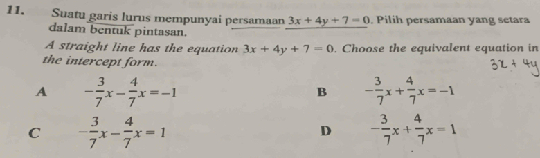 Suatu garis lurus mempunyai persamaan 3x+4y+7=0. Pilih persamaan yang setara
dalam bentuk pintasan.
A straight line has the equation 3x+4y+7=0. Choose the equivalent equation in
the intercept form.
A - 3/7 x- 4/7 x=-1
B - 3/7 x+ 4/7 x=-1
C - 3/7 x- 4/7 x=1
D - 3/7 x+ 4/7 x=1