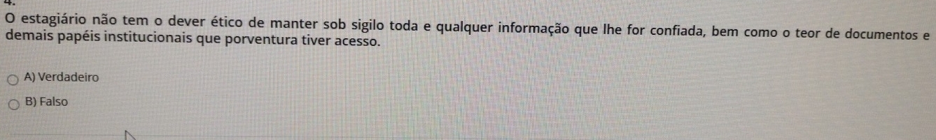 estagiário não tem o dever ético de manter sob sigilo toda e qualquer informação que lhe for confiada, bem como o teor de documentos e
demais papéis institucionais que porventura tiver acesso.
A) Verdadeiro
B) Falso