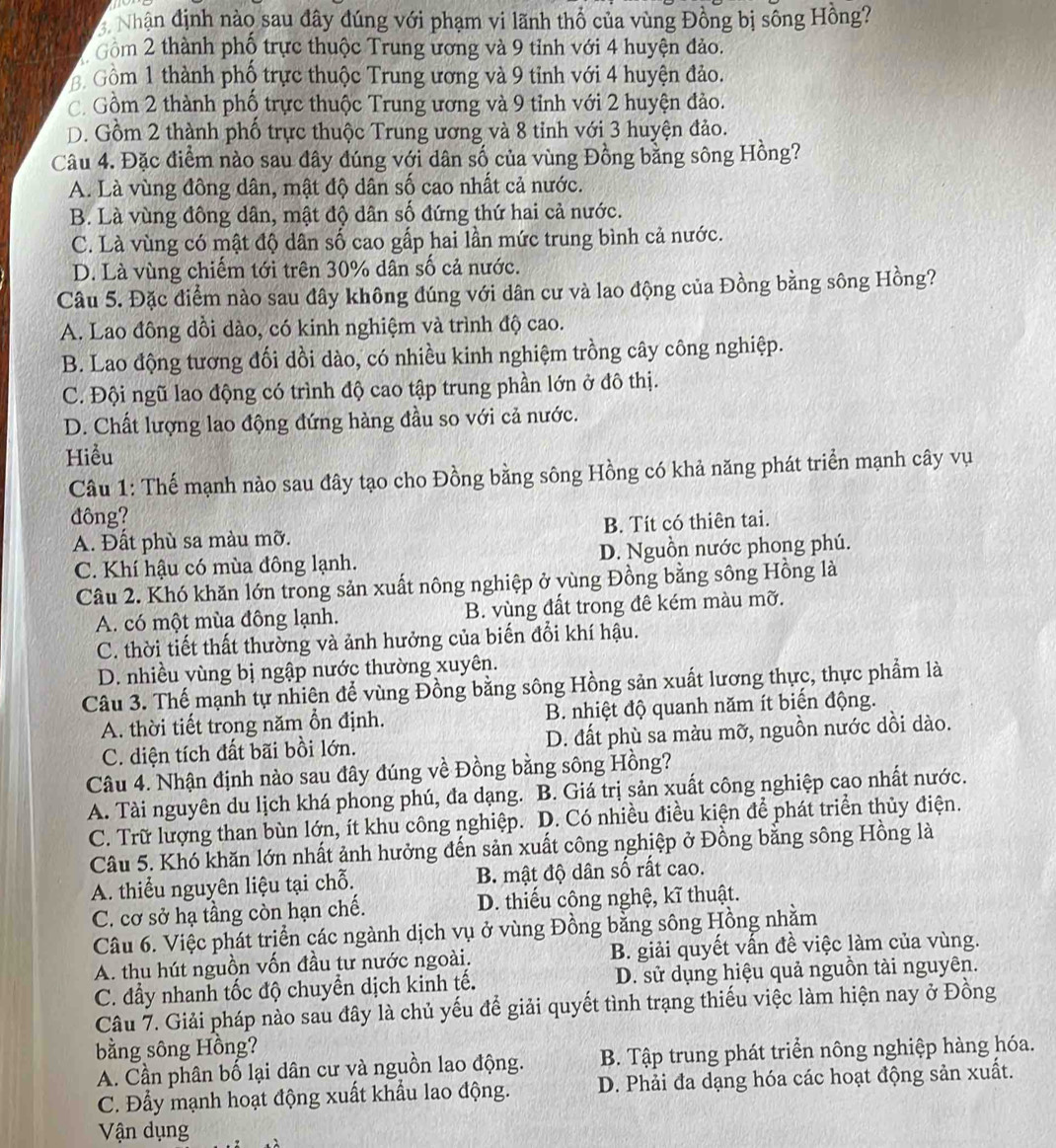 Nhận định nào sau dây dúng với phạm vi lãnh thổ của vùng Đồng bị sông Hồng?
Gồm 2 thành phố trực thuộc Trung ương và 9 tỉnh với 4 huyện đảo.
Gồm 1 thành phố trực thuộc Trung ương và 9 tỉnh với 4 huyện đảo.
C. Gồm 2 thành phố trực thuộc Trung ương và 9 tỉnh với 2 huyện đảo.
D. Gồm 2 thành phố trực thuộc Trung ương và 8 tỉnh với 3 huyện đảo.
Câu 4. Đặc điểm nào sau đây đúng với dân số của vùng Đồng bằng sông Hồng?
A. Là vùng đông dân, mật độ dân số cao nhất cả nước.
B. Là vùng đông dân, mật độ dân số đứng thứ hai cả nước.
C. Là vùng có mật độ dân số cao gấp hai lần mức trung bình cả nước.
D. Là vùng chiếm tới trên 30% dân số cả nước.
Câu 5. Đặc điểm nào sau đây không đúng với dân cư và lao động của Đồng bằng sông Hồng?
A. Lao đông dồi dào, có kinh nghiệm và trình độ cao.
B. Lao động tương đối dồi dào, có nhiều kinh nghiệm trồng cây công nghiệp.
C. Đội ngũ lao động có trình độ cao tập trung phần lớn ở đô thị.
D. Chất lượng lao động đứng hàng đầu so với cả nước.
Hiểu
Câu 1: Thế mạnh nào sau đây tạo cho Đồng bằng sông Hồng có khả năng phát triển mạnh cây vụ
đông?
A. Đất phù sa màu mỡ. B. Tít có thiên tai.
C. Khí hậu có mùa đông lạnh. D. Nguồn nước phong phú.
Câu 2. Khó khăn lớn trong sản xuất nông nghiệp ở yùng Đồng bằng sông Hồng là
A. có một mùa đông lạnh. B. vùng đất trong đê kém màu mỡ.
C. thời tiết thất thường và ảnh hưởng của biến đổi khí hậu.
D. nhiều vùng bị ngập nước thường xuyên.
Câu 3. Thế mạnh tự nhiên để vùng Đồng bằng sông Hồng sản xuất lương thực, thực phẩm là
A. thời tiết trong năm ổn định. B. nhiệt độ quanh năm ít biến động.
C. diện tích đất bãi bồi lớn. D. đất phù sa màu mỡ, nguồn nước dồi dào.
Câu 4. Nhận định nào sau đây đúng về Đồng bằng sông Hồng?
A. Tài nguyên du lịch khá phong phú, đa dạng. B. Giá trị sản xuất công nghiệp cao nhất nước.
C. Trữ lượng than bùn lớn, ít khu công nghiệp. D. Có nhiều điều kiện để phát triển thủy điện.
Câu 5. Khó khăn lớn nhất ảnh hưởng đến sản xuất công nghiệp ở Đồng bằng sông Hồng là
A. thiểu nguyên liệu tại chỗ. B. mật độ dân số rất cao.
C. cơ sở hạ tầng còn hạn chế. D. thiếu cộng nghệ, kĩ thuật.
Câu 6. Việc phát triển các ngành dịch vụ ở vùng Đồng bằng sông Hồng nhằm
A. thu hút nguồn vốn đầu tư nước ngoài. B. giải quyết vấn đề việc làm của vùng.
C. đẩy nhanh tốc độ chuyền dịch kinh tế. D. sử dụng hiệu quả nguồn tài nguyên.
Câu 7. Giải pháp nào sau đây là chủ yếu để giải quyết tình trạng thiếu việc làm hiện nay ở Đồng
bằng sông Hồng?
A. Cần phân bố lại dân cư và nguồn lao động. B. Tập trung phát triển nông nghiệp hàng hóa.
C. Đẩy mạnh hoạt động xuất khẩu lao động. D. Phải đa dạng hóa các hoạt động sản xuất.
Vận dụng
