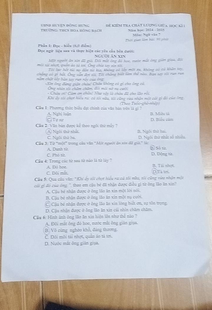 LBnd Huyện đỒng Hưng Để KiểM TRA Chát Lượng giữa học kỉ1
Trướng: THCS BOa Bộng Bạch Năm bọc: 2024 - 2/23
Ma: Ngb vẫn 
Thời gian làm bài: 90 phhía
Phần 1: Đọc - hiểu (6,0 điểm)
Đọc ngữ liệu sau và thực hiện các yêu cầu bên dưới:
người Ân xin
Một người ăn xin đã giả. Đôi mắt ông đỏ họe, mước mắt ông giản giaa, đội
môi sài nhẹt, quân áo tà ti. Ông chỉa tay xia thi.
Tôi lạc hết tii nạ đến ti kia, không có lấy một xu, không có có khân try.
chàng có gì hết. Ông vẫn đợi sối. Tôi chẳng biết làm thể nào. Bàn tay tôi run ran
năm chặt lây bàn tay run rấy của ông
-Xin ông đứng giên châu! Châu không có gì cho ông có.
Ông nhìn tối chăm chăm, đôi môi nữ nu cuội
- Châu ơi! Cảm em chind Naư vậy là chúu đã cho lào rồi
Khi ấy tôi chạt hiểu ra: cả tôi nửa, tới cũng vàa nhận một cái gì đá của ông,
Theo Thốc phê nhíp 
Câu 1: Phương thức biểu đạt chính của văn bản trên là gì ?
A. Nghị luịn B. Miêu tả
C Tự sự D. Biểu cảm
Câa 2: Văn bản được kể theo ngôi thứ mẫy ?
Ả Ngôi thứ nhất B. Ngôi thứ hai.
C. Ngôi thứ ba. D. Ngôi thứ nhất số nhiều.
Câu 3: Từ “một” trong câu văn “Một người ăn xin đã già.” là:
A. Dunh từ @ Số từz
C. Phó từ D. Động từ.
Cầu 4: Trong các từ sau từ nào là từ láy ?
A. Đỏ hoe. B. Tái nhợt
C. Đôi mắt D Tá tới.
Câu 5: Qua câu văa: 'Khi ẩy tối chợt hiểu ra:cả tôi nữu, tôi cũng vùu nhận một
cái gì đó của ông, '', theo em cậu bé đã nhận được điều gì từ ông lão ăn xin?
A. Cậu bé nhận được ở ông lão ăn xin một lời nói.
B. Cậu bé nhận được ở ông lão ăn xin một nụ cười.
C) Cậu bé nhận được ở ông lão ăn xin lòng biết ơn, sự tôn trọng.
D. Cậu nhận được ở ông lão ăn xin cái nhìn chăm chăm.
Cầu 6: Hình ảnh ông lão ăn xin hiện lên như thể nào ?
A. Đôi mắt ông đỏ hoe, nước mắt ông giản giua.
Bộ Vô cùng nghêo khổ, đáng thương.
C. Đôi môi tài nhợt, quản áo tả tơi.
D. Nuớc mắt ông giản giịa