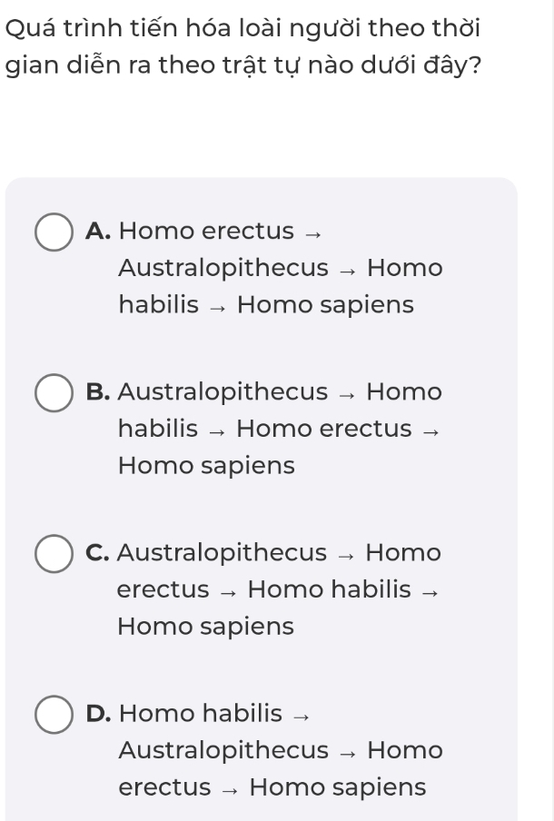 Quá trình tiến hóa loài người theo thời
gian diễn ra theo trật tự nào dưới đây?
A. Homo erectus
Australopithecus → Homo
habilis Homo sapiens
B. Australopithecus → Homo
habilis → Homo erectus →
Homo sapiens
C. Australopithecus → Homo
erectus → Homo habilis →
Homo sapiens
D. Homo habilis
Australopithecus → Homo
erectus - Homo sapiens