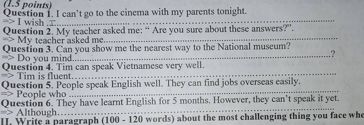 can’t go to the cinema with my parents tonight. 
=> I wish ............._ 
Question 2. My teacher asked me: “ Are you sure about these answers?”. 
=> My teacher asked me.__ 
Question 3. Can you show me the nearest way to the National museum? 
=> Do you mind_ 
_ 
? 
Question 4. Tim can speak Vietnamese very well. 
=> Tim is fluent. 
Question 5. People speak English well. They can find jobs overseas easily. 
=> People who 
Question 6. They have learnt English for 5 months. However, they can’t speak it yet. 
=> Although. 
II. Write a paragraph (100 - 120 words) about the most challenging thing you face whe