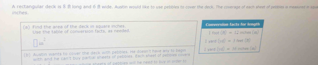 A rectangular deck is 8 ft long and 6 ft wide. Austin would like to use pebbles to cover the deck. The coverage of each sheet of pebbles is measured in squa
inches. 
(a) Find the area of the deck in square inches. Conversion facts for length 
Use the table of conversion facts, as needed. 1 foot (ft)=12 inches (1)
□ in^2 I yard (yd)=3 feet (ft)
(b) Austin wants to cover the deck with pebbles. He doesn't have any to begin I yard (yd)=36 inches (i) 
with and he can't buy partial sheets of pebbles. Each sheet of pebbles covers 
2 
whole sheets of pebbles will he need to buy in order to