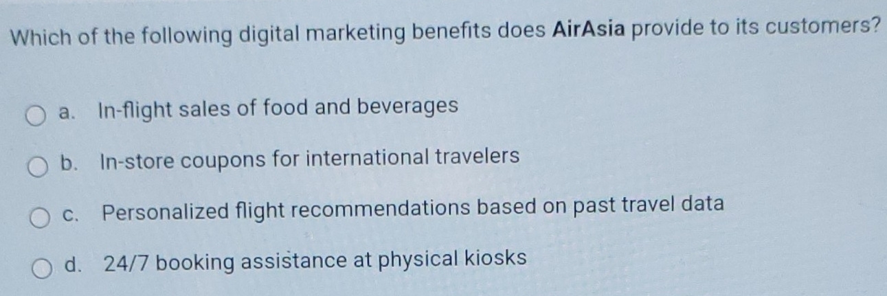 Which of the following digital marketing benefits does AirAsia provide to its customers?
a. In-flight sales of food and beverages
b. In-store coupons for international travelers
c. Personalized flight recommendations based on past travel data
d. 24/7 booking assistance at physical kiosks