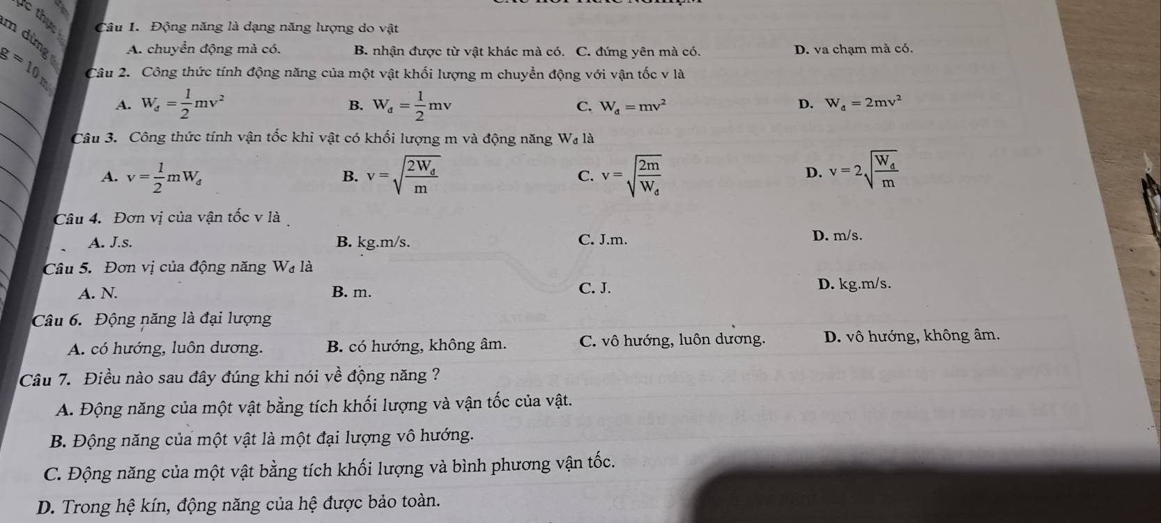 A
Câu 1. Động năng là dạng năng lượng do vật
m dừng A. chuyển động mà có. B. nhận được từ vật khác mà có. C. đứng yên mà có. D. va chạm mà có.
g=10_th Câu 2. Công thức tính động năng của một vật khối lượng m chuyển động với vận tốc v là
_
A. W_e= 1/2 mv^2 W_d= 1/2 mv C. W_d=mv^2 D. W_d=2mv^2
B.
_
Câu 3. Công thức tính vận tốc khi vật có khối lượng m và động năng W_d là
_
A. v= 1/2 mW_d v=sqrt(frac 2W_d)m v=sqrt(frac 2m)W_d v=2sqrt(frac W_d)m
B.
C.
D.
_
Câu 4. Đơn vị của vận tốc v là
A. J.s. B. kg.m/s. C. J.m. D. m/s.
Câu 5. Đơn vị của động năng Wạ là
A. N. B. m. C. J. D. kg.m/s.
Câu 6. Động năng là đại lượng
A. có hướng, luôn dương. B. có hướng, không âm. C. vô hướng, luôn dương. D. vô hướng, không âm.
Câu 7. Điều nào sau đây đúng khi nói về động năng ?
A. Động năng của một vật bằng tích khối lượng và vận tốc của vật.
B. Động năng của một vật là một đại lượng vô hướng.
C. Động năng của một vật bằng tích khối lượng và bình phương vận tốc.
D. Trong hệ kín, động năng của hệ được bảo toàn.