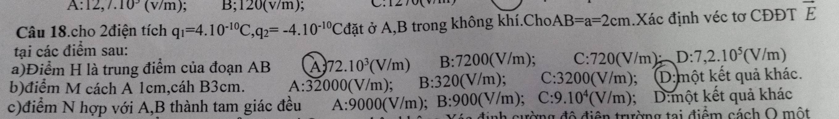 A: 12,7.10^3(v/m) B; 120(v/m)
C.
Câu 18.cho 2điện tích q_1=4.10^(-10)C, q_2=-4.10^(-10)Cdat đặt ở A, B trong không khí.Cho AB=a=2cm.Xác định véc tơ CĐĐT vector E
tại các điểm sau:
a)Điểm H là trung điểm của đoạn AB A 72.10^3(V/m) B:7200(V/m)
C : 720(V/m D:7,2.10^5(V/m)
b)điểm M cách A 1cm,cáh B3cm. A:32000(V/m); B:320(V/m); C 3200(V/m) D:một kết quả khác.
c)điểm N hợp với A, B thành tam giác đều A:9000(V/m); B:900(V/m); C: 9 .10^4(V/m); D:một kết quả khác
tinh cường đô điện trường tại điểm cách O một