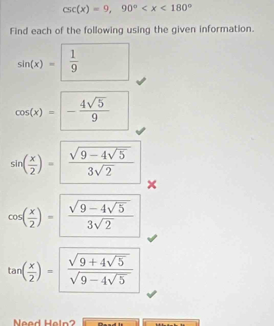 csc (x)=9,90°
Find each of the following using the given information.
sin (x)= 1/9 
cos (x)=- 4sqrt(5)/9 
sin ( x/2 )=frac sqrt(9-4sqrt 5)3sqrt(2) ×
cos ( x/2 )=frac sqrt(9-4sqrt 5)3sqrt(2)
tan ( x/2 )=frac sqrt(9+4sqrt 5)sqrt(9-4sqrt 5)
Need Heln?