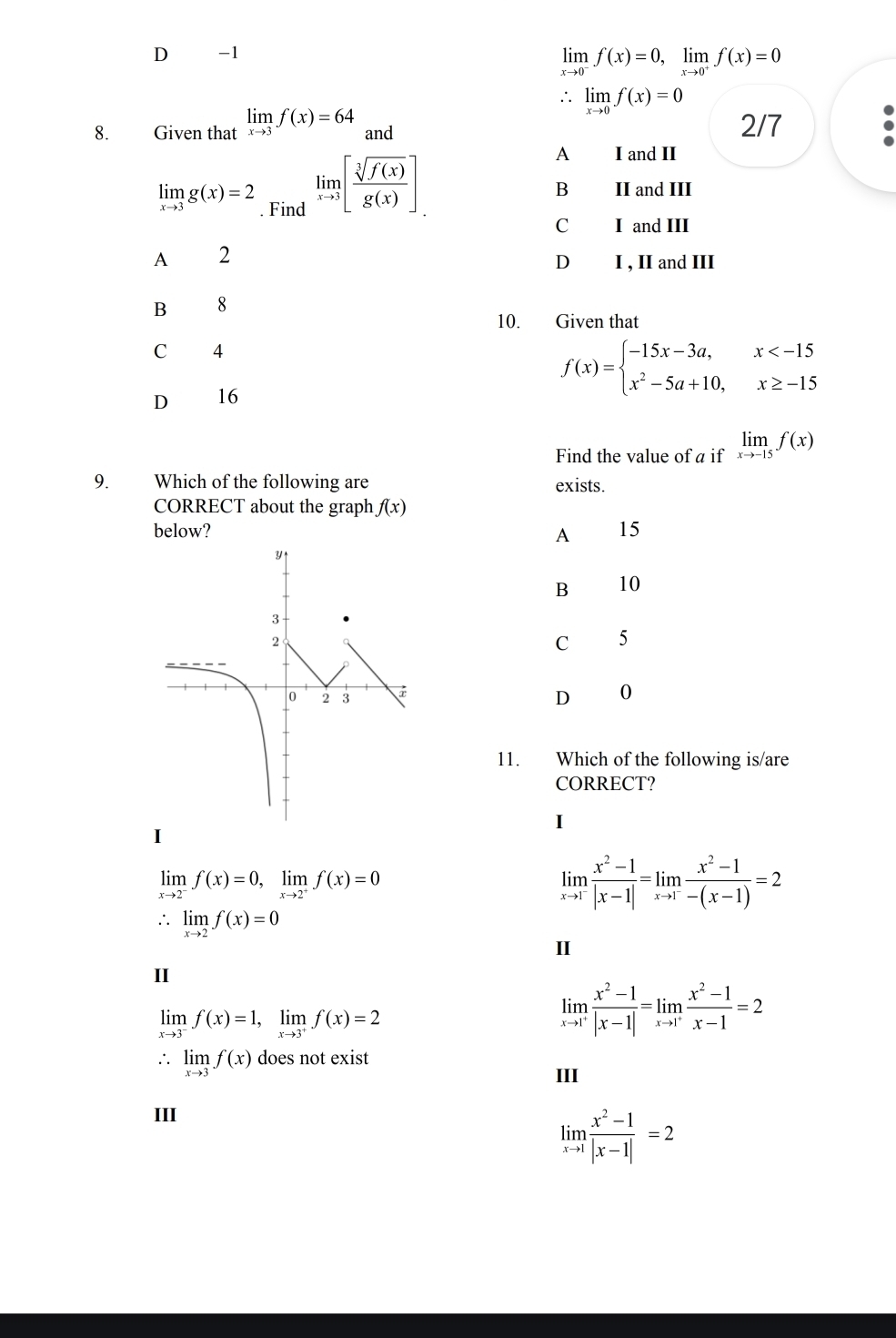 D -1
limlimits _xto 0^-f(x)=0,limlimits _xto 0^+f(x)=0
∴ limlimits _xto 0f(x)=0
8. Given that limlimits _xto 3f(x)=64 and 2/7
A I and II
limlimits _xto 3g(x)=2. Find
limlimits _xto 3[ sqrt[3](f(x))/g(x) ]. II and III
B
C I and III
A 2
D I , II and III
B 8
10. Given that
C 4
D 16
f(x)=beginarrayl -15x-3a,x
Find the value of a if limlimits _xto -15f(x)
9. Which of the following are exists.
CORRECT about the graph f(x)
below? 15
A
B 10
C 5
D 0
11. Which of the following is/are
CORRECT?
I
I
limlimits _xto 2^-f(x)=0,limlimits _xto 2^+f(x)=0
limlimits _xto 1^- (x^2-1)/|x-1| =limlimits _xto 1^- (x^2-1)/-(x-1) =2
∴ limlimits _xto 2f(x)=0
II
II
limlimits _xto 3^-f(x)=1,limlimits _xto 3^+f(x)=2
limlimits _xto 1^+ (x^2-1)/|x-1| =limlimits _xto 1^+ (x^2-1)/x-1 =2
· limlimits _xto 3f(x) does not exist
III
III
limlimits _xto 1 (x^2-1)/|x-1| =2