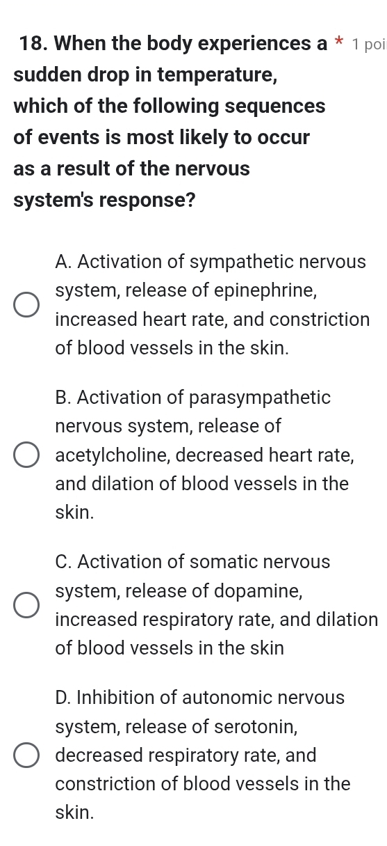 When the body experiences a * 1 poi
sudden drop in temperature,
which of the following sequences
of events is most likely to occur
as a result of the nervous
system's response?
A. Activation of sympathetic nervous
system, release of epinephrine,
increased heart rate, and constriction
of blood vessels in the skin.
B. Activation of parasympathetic
nervous system, release of
acetylcholine, decreased heart rate,
and dilation of blood vessels in the
skin.
C. Activation of somatic nervous
system, release of dopamine,
increased respiratory rate, and dilation
of blood vessels in the skin
D. Inhibition of autonomic nervous
system, release of serotonin,
decreased respiratory rate, and
constriction of blood vessels in the
skin.