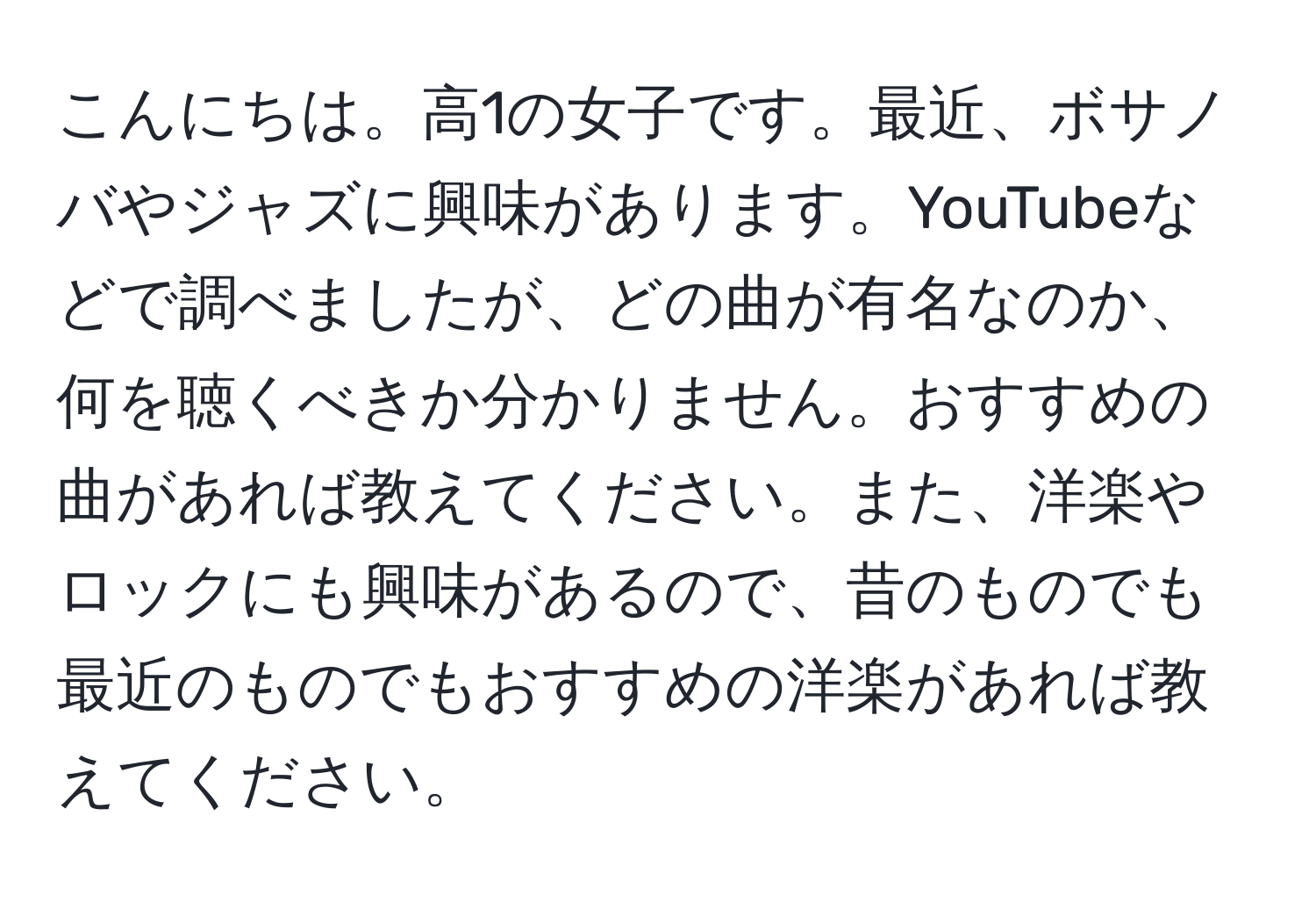 こんにちは。高1の女子です。最近、ボサノバやジャズに興味があります。YouTubeなどで調べましたが、どの曲が有名なのか、何を聴くべきか分かりません。おすすめの曲があれば教えてください。また、洋楽やロックにも興味があるので、昔のものでも最近のものでもおすすめの洋楽があれば教えてください。