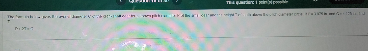 This question: 1 point(s) possible 
The formula below gives the overall diameter C of the crankshaft gear for a known pitch diameter P of the small gear and the height T of teeth above the pitch diameter circle. If P=3.875in and C=4.125in , find 
T
P+2T=C