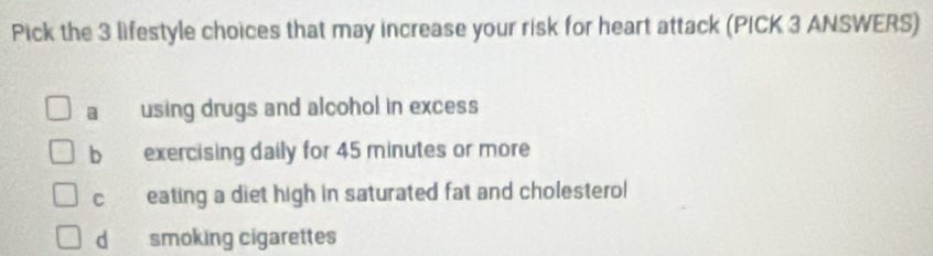 Pick the 3 lifestyle choices that may increase your risk for heart attack (PICK 3 ANSWERS)
a using drugs and alcohol in excess
b exercising daily for 45 minutes or more
c eating a diet high in saturated fat and cholesterol
d smoking cigarettes