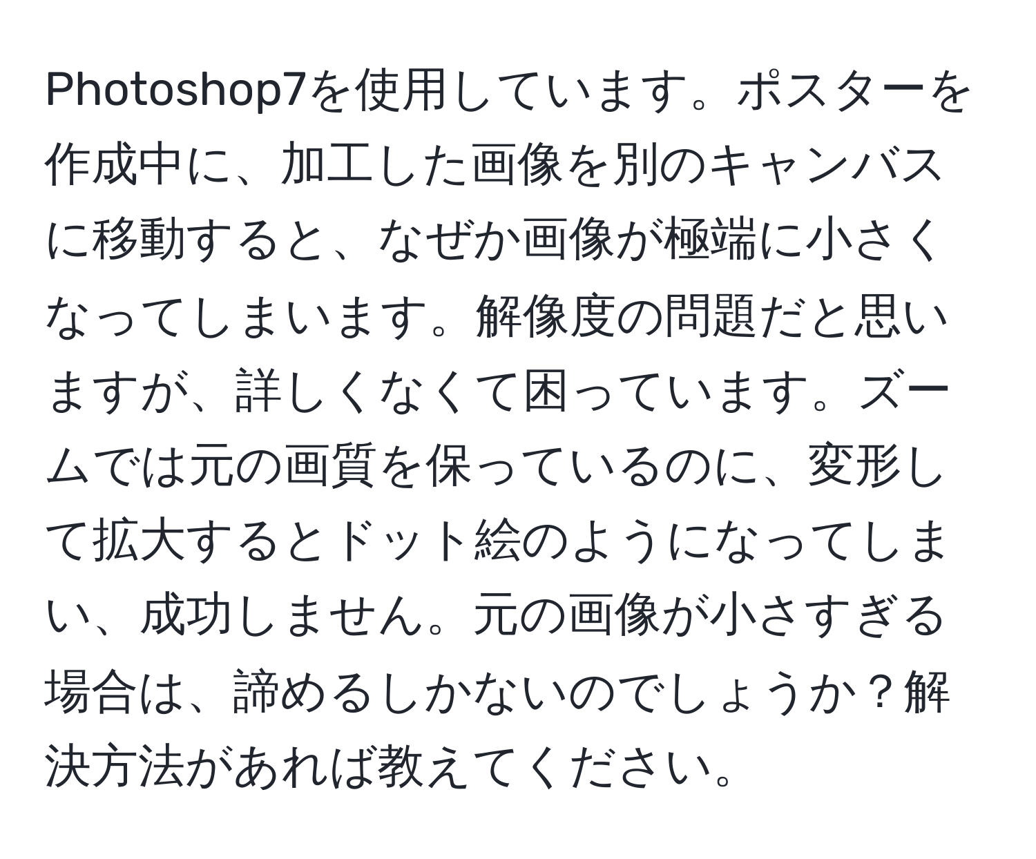 Photoshop7を使用しています。ポスターを作成中に、加工した画像を別のキャンバスに移動すると、なぜか画像が極端に小さくなってしまいます。解像度の問題だと思いますが、詳しくなくて困っています。ズームでは元の画質を保っているのに、変形して拡大するとドット絵のようになってしまい、成功しません。元の画像が小さすぎる場合は、諦めるしかないのでしょうか？解決方法があれば教えてください。